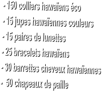 - 150 colliers hawaens co  - 15 jupes hawaennes couleurs  - 15 paires de lunettes  - 25 bracelets hawaens  - 30 barrettes cheveux hawaennes  -  50 chapeaux de paille